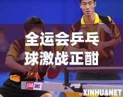 全运会乒乓球激战正酣,荣耀战场,激情加油时刻